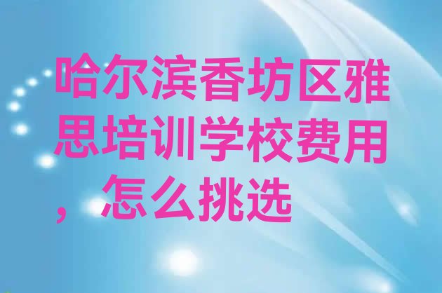 十大哈尔滨香坊区雅思培训学校费用，怎么挑选排行榜