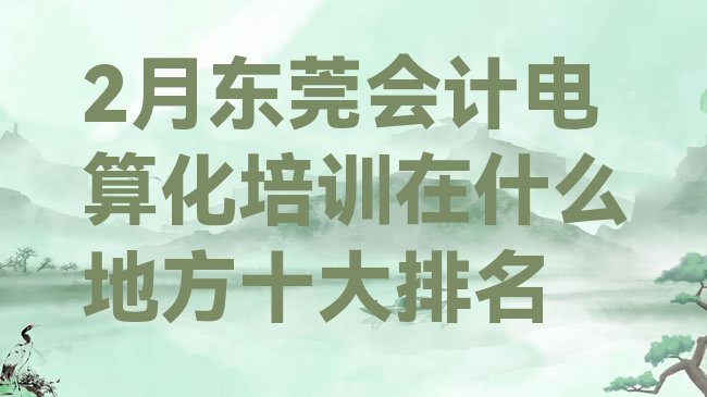 十大2月东莞会计电算化培训在什么地方十大排名排行榜