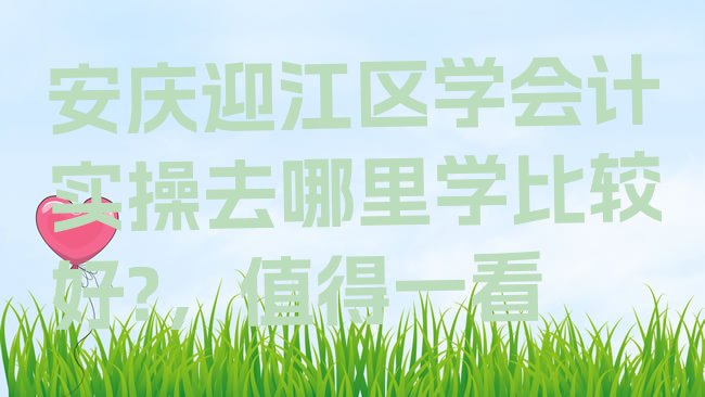 十大安庆迎江区学会计实操去哪里学比较好?，值得一看排行榜