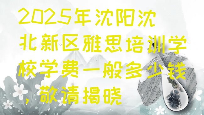 十大2025年沈阳沈北新区雅思培训学校学费一般多少钱，敬请揭晓排行榜