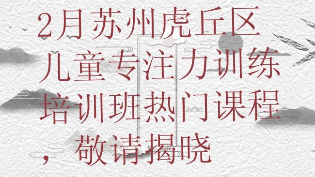 十大2月苏州虎丘区儿童专注力训练培训班热门课程，敬请揭晓排行榜